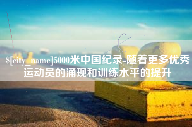 顺德5000米中国纪录-随着更多优秀运动员的涌现和训练水平的提升