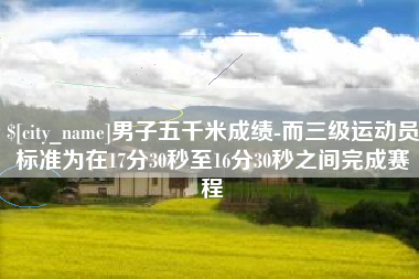 顺德男子五千米成绩-而三级运动员标准为在17分30秒至16分30秒之间完成赛程