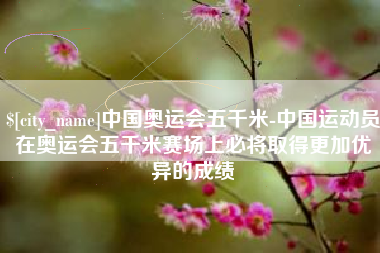 顺德中国奥运会五千米-中国运动员在奥运会五千米赛场上必将取得更加优异的成绩