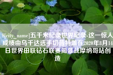 顺德五千米纪录世界纪录-这一惊人成绩由乌干达选手切普特盖在2020年8月14日世界田联钻石联赛揭幕战摩纳哥站创造
