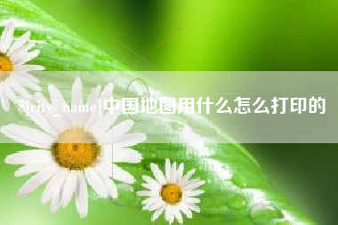 顺德中国地图用什么怎么打印的