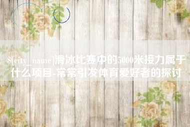 顺德滑冰比赛中的5000米接力属于什么项目-常常引发体育爱好者的探讨