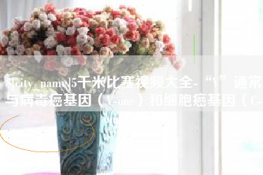 顺德5千米比赛视频大全-“V”通常与病毒癌基因（V-onc）和细胞癌基因（C-onc）相关