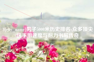 顺德男子5000米历史排名-众多顶尖选手用速度与耐力书写传奇