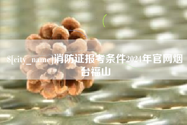 顺德消防证报考条件2024年官网烟台福山